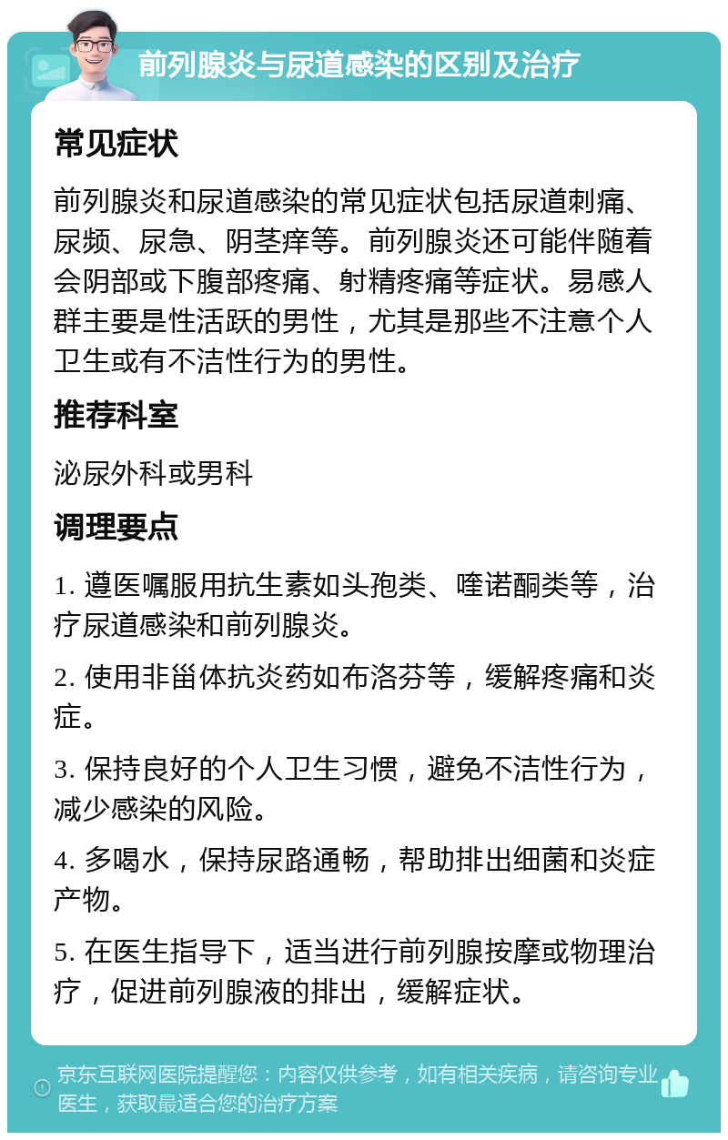 前列腺炎与尿道感染的区别及治疗 常见症状 前列腺炎和尿道感染的常见症状包括尿道刺痛、尿频、尿急、阴茎痒等。前列腺炎还可能伴随着会阴部或下腹部疼痛、射精疼痛等症状。易感人群主要是性活跃的男性，尤其是那些不注意个人卫生或有不洁性行为的男性。 推荐科室 泌尿外科或男科 调理要点 1. 遵医嘱服用抗生素如头孢类、喹诺酮类等，治疗尿道感染和前列腺炎。 2. 使用非甾体抗炎药如布洛芬等，缓解疼痛和炎症。 3. 保持良好的个人卫生习惯，避免不洁性行为，减少感染的风险。 4. 多喝水，保持尿路通畅，帮助排出细菌和炎症产物。 5. 在医生指导下，适当进行前列腺按摩或物理治疗，促进前列腺液的排出，缓解症状。