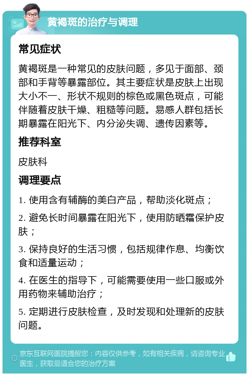 黄褐斑的治疗与调理 常见症状 黄褐斑是一种常见的皮肤问题，多见于面部、颈部和手背等暴露部位。其主要症状是皮肤上出现大小不一、形状不规则的棕色或黑色斑点，可能伴随着皮肤干燥、粗糙等问题。易感人群包括长期暴露在阳光下、内分泌失调、遗传因素等。 推荐科室 皮肤科 调理要点 1. 使用含有辅酶的美白产品，帮助淡化斑点； 2. 避免长时间暴露在阳光下，使用防晒霜保护皮肤； 3. 保持良好的生活习惯，包括规律作息、均衡饮食和适量运动； 4. 在医生的指导下，可能需要使用一些口服或外用药物来辅助治疗； 5. 定期进行皮肤检查，及时发现和处理新的皮肤问题。