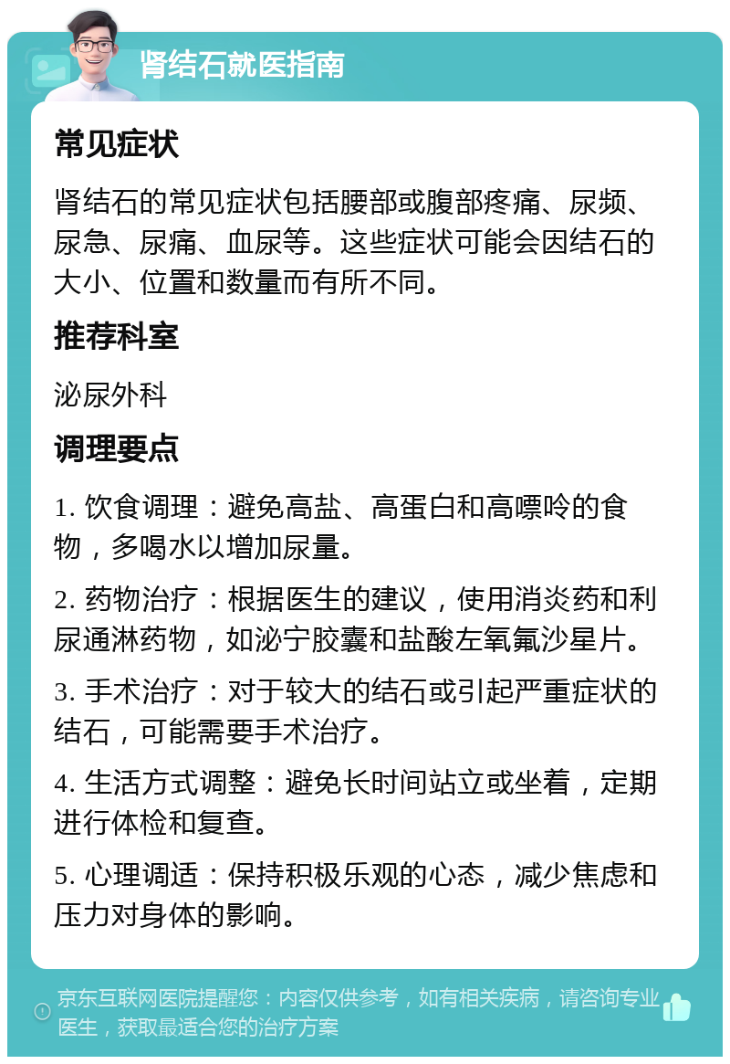 肾结石就医指南 常见症状 肾结石的常见症状包括腰部或腹部疼痛、尿频、尿急、尿痛、血尿等。这些症状可能会因结石的大小、位置和数量而有所不同。 推荐科室 泌尿外科 调理要点 1. 饮食调理：避免高盐、高蛋白和高嘌呤的食物，多喝水以增加尿量。 2. 药物治疗：根据医生的建议，使用消炎药和利尿通淋药物，如泌宁胶囊和盐酸左氧氟沙星片。 3. 手术治疗：对于较大的结石或引起严重症状的结石，可能需要手术治疗。 4. 生活方式调整：避免长时间站立或坐着，定期进行体检和复查。 5. 心理调适：保持积极乐观的心态，减少焦虑和压力对身体的影响。