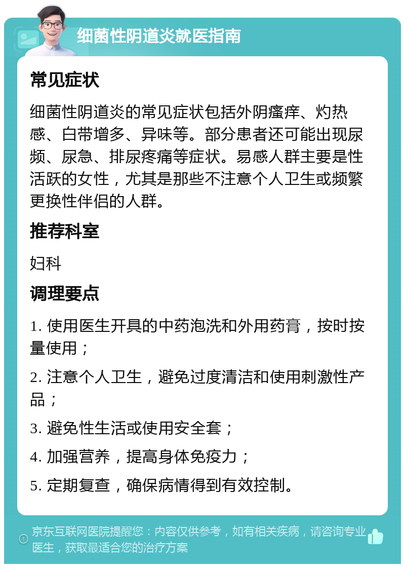 细菌性阴道炎就医指南 常见症状 细菌性阴道炎的常见症状包括外阴瘙痒、灼热感、白带增多、异味等。部分患者还可能出现尿频、尿急、排尿疼痛等症状。易感人群主要是性活跃的女性，尤其是那些不注意个人卫生或频繁更换性伴侣的人群。 推荐科室 妇科 调理要点 1. 使用医生开具的中药泡洗和外用药膏，按时按量使用； 2. 注意个人卫生，避免过度清洁和使用刺激性产品； 3. 避免性生活或使用安全套； 4. 加强营养，提高身体免疫力； 5. 定期复查，确保病情得到有效控制。