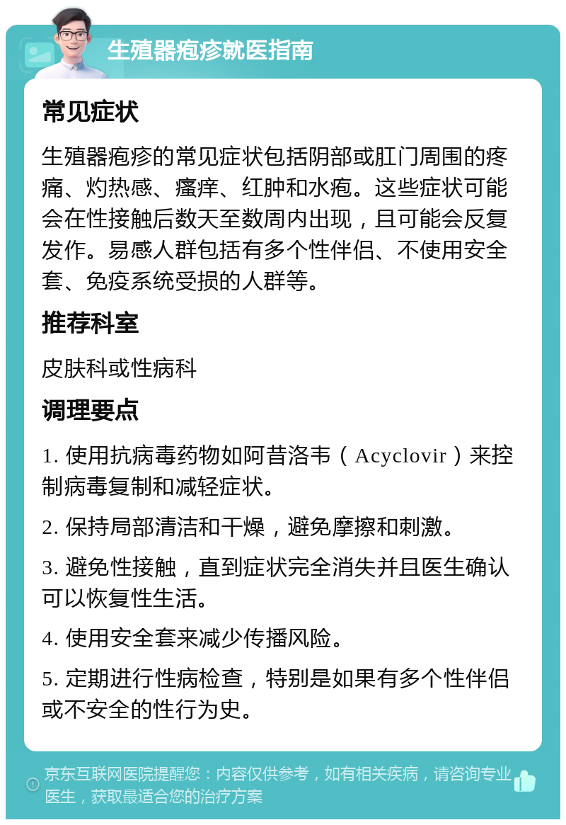 生殖器疱疹就医指南 常见症状 生殖器疱疹的常见症状包括阴部或肛门周围的疼痛、灼热感、瘙痒、红肿和水疱。这些症状可能会在性接触后数天至数周内出现，且可能会反复发作。易感人群包括有多个性伴侣、不使用安全套、免疫系统受损的人群等。 推荐科室 皮肤科或性病科 调理要点 1. 使用抗病毒药物如阿昔洛韦（Acyclovir）来控制病毒复制和减轻症状。 2. 保持局部清洁和干燥，避免摩擦和刺激。 3. 避免性接触，直到症状完全消失并且医生确认可以恢复性生活。 4. 使用安全套来减少传播风险。 5. 定期进行性病检查，特别是如果有多个性伴侣或不安全的性行为史。