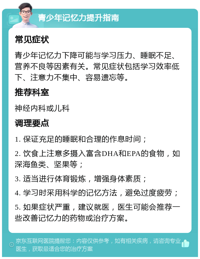 青少年记忆力提升指南 常见症状 青少年记忆力下降可能与学习压力、睡眠不足、营养不良等因素有关。常见症状包括学习效率低下、注意力不集中、容易遗忘等。 推荐科室 神经内科或儿科 调理要点 1. 保证充足的睡眠和合理的作息时间； 2. 饮食上注意多摄入富含DHA和EPA的食物，如深海鱼类、坚果等； 3. 适当进行体育锻炼，增强身体素质； 4. 学习时采用科学的记忆方法，避免过度疲劳； 5. 如果症状严重，建议就医，医生可能会推荐一些改善记忆力的药物或治疗方案。