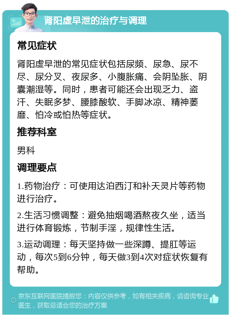 肾阳虚早泄的治疗与调理 常见症状 肾阳虚早泄的常见症状包括尿频、尿急、尿不尽、尿分叉、夜尿多、小腹胀痛、会阴坠胀、阴囊潮湿等。同时，患者可能还会出现乏力、盗汗、失眠多梦、腰膝酸软、手脚冰凉、精神萎靡、怕冷或怕热等症状。 推荐科室 男科 调理要点 1.药物治疗：可使用达泊西汀和补天灵片等药物进行治疗。 2.生活习惯调整：避免抽烟喝酒熬夜久坐，适当进行体育锻炼，节制手淫，规律性生活。 3.运动调理：每天坚持做一些深蹲、提肛等运动，每次5到6分钟，每天做3到4次对症状恢复有帮助。