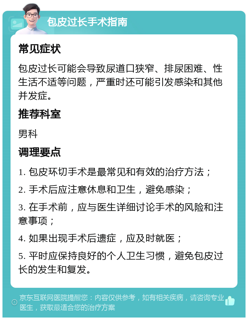 包皮过长手术指南 常见症状 包皮过长可能会导致尿道口狭窄、排尿困难、性生活不适等问题，严重时还可能引发感染和其他并发症。 推荐科室 男科 调理要点 1. 包皮环切手术是最常见和有效的治疗方法； 2. 手术后应注意休息和卫生，避免感染； 3. 在手术前，应与医生详细讨论手术的风险和注意事项； 4. 如果出现手术后遗症，应及时就医； 5. 平时应保持良好的个人卫生习惯，避免包皮过长的发生和复发。