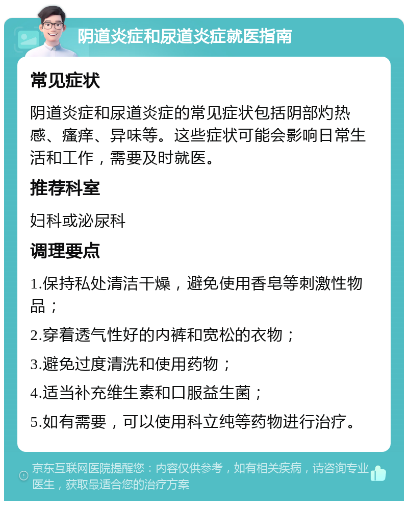 阴道炎症和尿道炎症就医指南 常见症状 阴道炎症和尿道炎症的常见症状包括阴部灼热感、瘙痒、异味等。这些症状可能会影响日常生活和工作，需要及时就医。 推荐科室 妇科或泌尿科 调理要点 1.保持私处清洁干燥，避免使用香皂等刺激性物品； 2.穿着透气性好的内裤和宽松的衣物； 3.避免过度清洗和使用药物； 4.适当补充维生素和口服益生菌； 5.如有需要，可以使用科立纯等药物进行治疗。