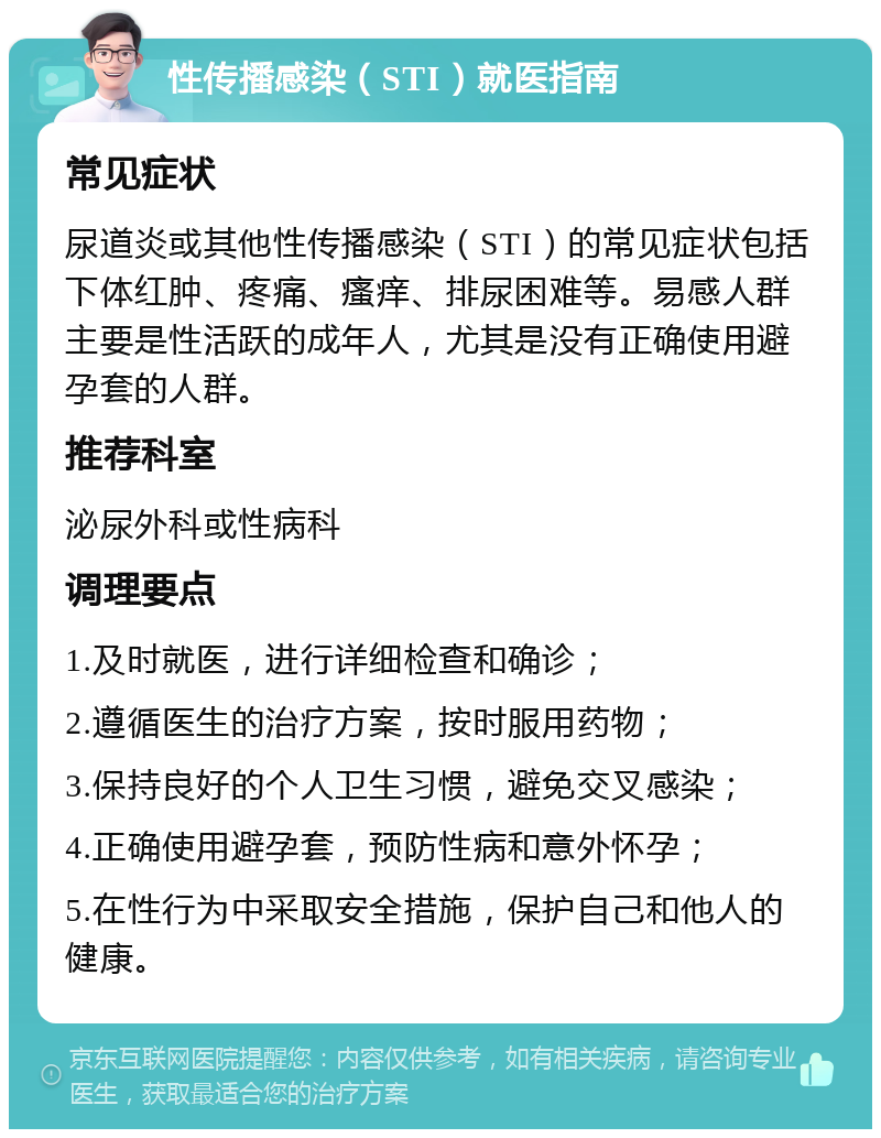 性传播感染（STI）就医指南 常见症状 尿道炎或其他性传播感染（STI）的常见症状包括下体红肿、疼痛、瘙痒、排尿困难等。易感人群主要是性活跃的成年人，尤其是没有正确使用避孕套的人群。 推荐科室 泌尿外科或性病科 调理要点 1.及时就医，进行详细检查和确诊； 2.遵循医生的治疗方案，按时服用药物； 3.保持良好的个人卫生习惯，避免交叉感染； 4.正确使用避孕套，预防性病和意外怀孕； 5.在性行为中采取安全措施，保护自己和他人的健康。