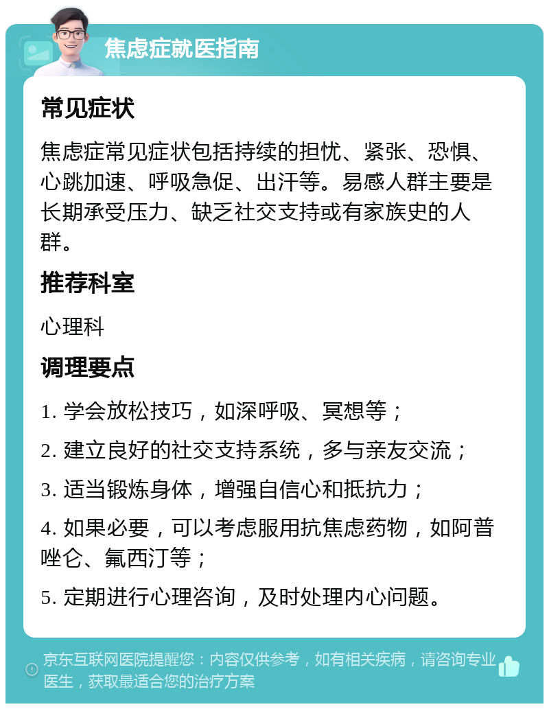 焦虑症就医指南 常见症状 焦虑症常见症状包括持续的担忧、紧张、恐惧、心跳加速、呼吸急促、出汗等。易感人群主要是长期承受压力、缺乏社交支持或有家族史的人群。 推荐科室 心理科 调理要点 1. 学会放松技巧，如深呼吸、冥想等； 2. 建立良好的社交支持系统，多与亲友交流； 3. 适当锻炼身体，增强自信心和抵抗力； 4. 如果必要，可以考虑服用抗焦虑药物，如阿普唑仑、氟西汀等； 5. 定期进行心理咨询，及时处理内心问题。