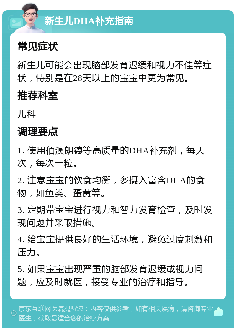 新生儿DHA补充指南 常见症状 新生儿可能会出现脑部发育迟缓和视力不佳等症状，特别是在28天以上的宝宝中更为常见。 推荐科室 儿科 调理要点 1. 使用佰澳朗德等高质量的DHA补充剂，每天一次，每次一粒。 2. 注意宝宝的饮食均衡，多摄入富含DHA的食物，如鱼类、蛋黄等。 3. 定期带宝宝进行视力和智力发育检查，及时发现问题并采取措施。 4. 给宝宝提供良好的生活环境，避免过度刺激和压力。 5. 如果宝宝出现严重的脑部发育迟缓或视力问题，应及时就医，接受专业的治疗和指导。