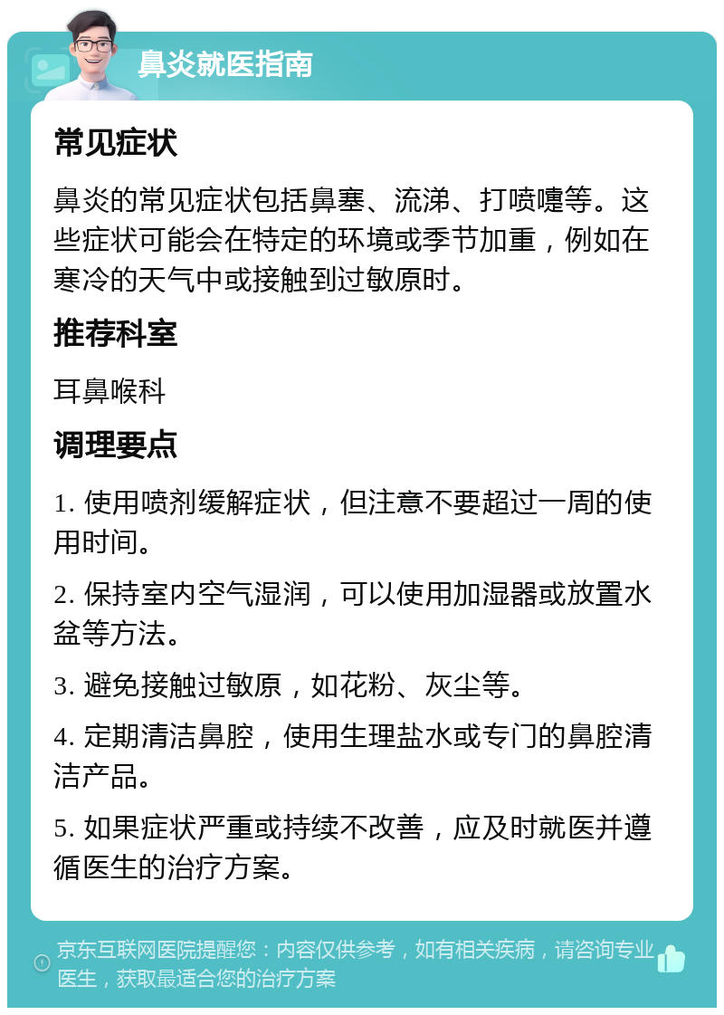 鼻炎就医指南 常见症状 鼻炎的常见症状包括鼻塞、流涕、打喷嚏等。这些症状可能会在特定的环境或季节加重，例如在寒冷的天气中或接触到过敏原时。 推荐科室 耳鼻喉科 调理要点 1. 使用喷剂缓解症状，但注意不要超过一周的使用时间。 2. 保持室内空气湿润，可以使用加湿器或放置水盆等方法。 3. 避免接触过敏原，如花粉、灰尘等。 4. 定期清洁鼻腔，使用生理盐水或专门的鼻腔清洁产品。 5. 如果症状严重或持续不改善，应及时就医并遵循医生的治疗方案。