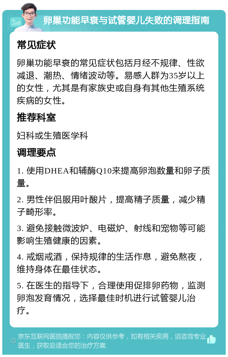 卵巢功能早衰与试管婴儿失败的调理指南 常见症状 卵巢功能早衰的常见症状包括月经不规律、性欲减退、潮热、情绪波动等。易感人群为35岁以上的女性，尤其是有家族史或自身有其他生殖系统疾病的女性。 推荐科室 妇科或生殖医学科 调理要点 1. 使用DHEA和辅酶Q10来提高卵泡数量和卵子质量。 2. 男性伴侣服用叶酸片，提高精子质量，减少精子畸形率。 3. 避免接触微波炉、电磁炉、射线和宠物等可能影响生殖健康的因素。 4. 戒烟戒酒，保持规律的生活作息，避免熬夜，维持身体在最佳状态。 5. 在医生的指导下，合理使用促排卵药物，监测卵泡发育情况，选择最佳时机进行试管婴儿治疗。