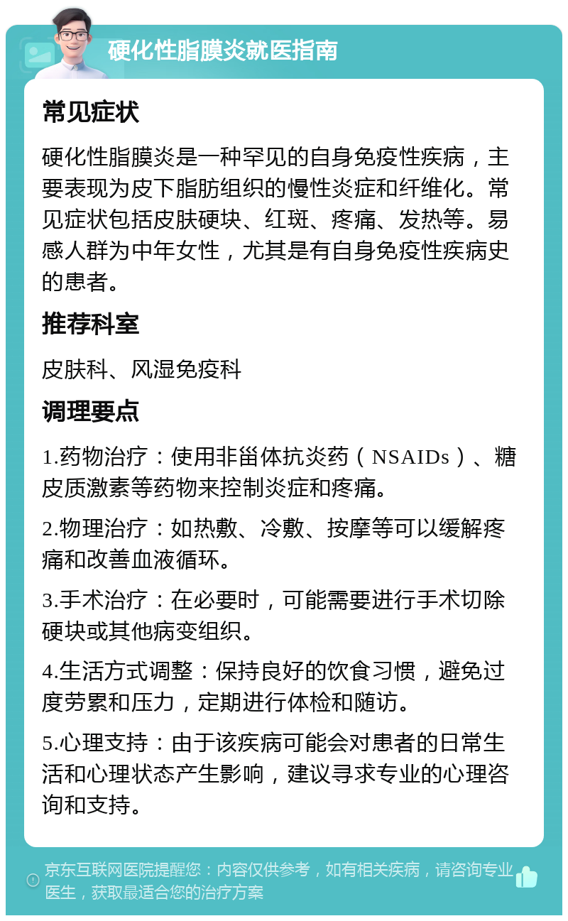 硬化性脂膜炎就医指南 常见症状 硬化性脂膜炎是一种罕见的自身免疫性疾病，主要表现为皮下脂肪组织的慢性炎症和纤维化。常见症状包括皮肤硬块、红斑、疼痛、发热等。易感人群为中年女性，尤其是有自身免疫性疾病史的患者。 推荐科室 皮肤科、风湿免疫科 调理要点 1.药物治疗：使用非甾体抗炎药（NSAIDs）、糖皮质激素等药物来控制炎症和疼痛。 2.物理治疗：如热敷、冷敷、按摩等可以缓解疼痛和改善血液循环。 3.手术治疗：在必要时，可能需要进行手术切除硬块或其他病变组织。 4.生活方式调整：保持良好的饮食习惯，避免过度劳累和压力，定期进行体检和随访。 5.心理支持：由于该疾病可能会对患者的日常生活和心理状态产生影响，建议寻求专业的心理咨询和支持。