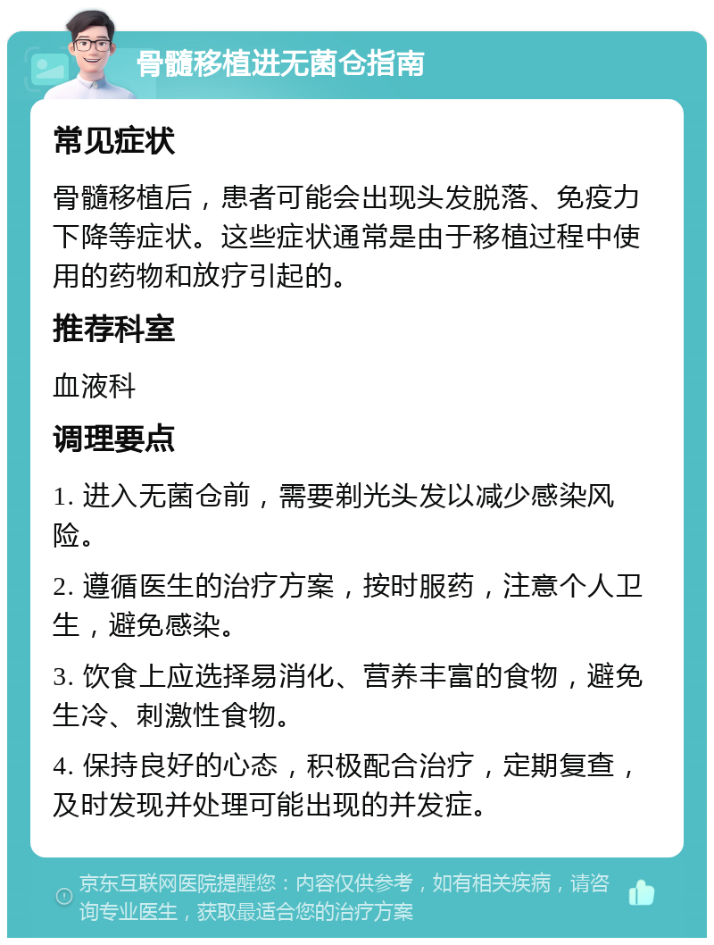 骨髓移植进无菌仓指南 常见症状 骨髓移植后，患者可能会出现头发脱落、免疫力下降等症状。这些症状通常是由于移植过程中使用的药物和放疗引起的。 推荐科室 血液科 调理要点 1. 进入无菌仓前，需要剃光头发以减少感染风险。 2. 遵循医生的治疗方案，按时服药，注意个人卫生，避免感染。 3. 饮食上应选择易消化、营养丰富的食物，避免生冷、刺激性食物。 4. 保持良好的心态，积极配合治疗，定期复查，及时发现并处理可能出现的并发症。