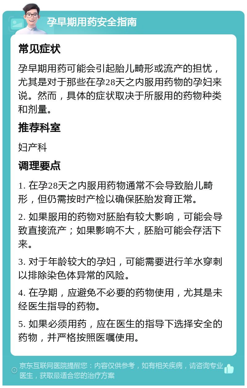 孕早期用药安全指南 常见症状 孕早期用药可能会引起胎儿畸形或流产的担忧，尤其是对于那些在孕28天之内服用药物的孕妇来说。然而，具体的症状取决于所服用的药物种类和剂量。 推荐科室 妇产科 调理要点 1. 在孕28天之内服用药物通常不会导致胎儿畸形，但仍需按时产检以确保胚胎发育正常。 2. 如果服用的药物对胚胎有较大影响，可能会导致直接流产；如果影响不大，胚胎可能会存活下来。 3. 对于年龄较大的孕妇，可能需要进行羊水穿刺以排除染色体异常的风险。 4. 在孕期，应避免不必要的药物使用，尤其是未经医生指导的药物。 5. 如果必须用药，应在医生的指导下选择安全的药物，并严格按照医嘱使用。