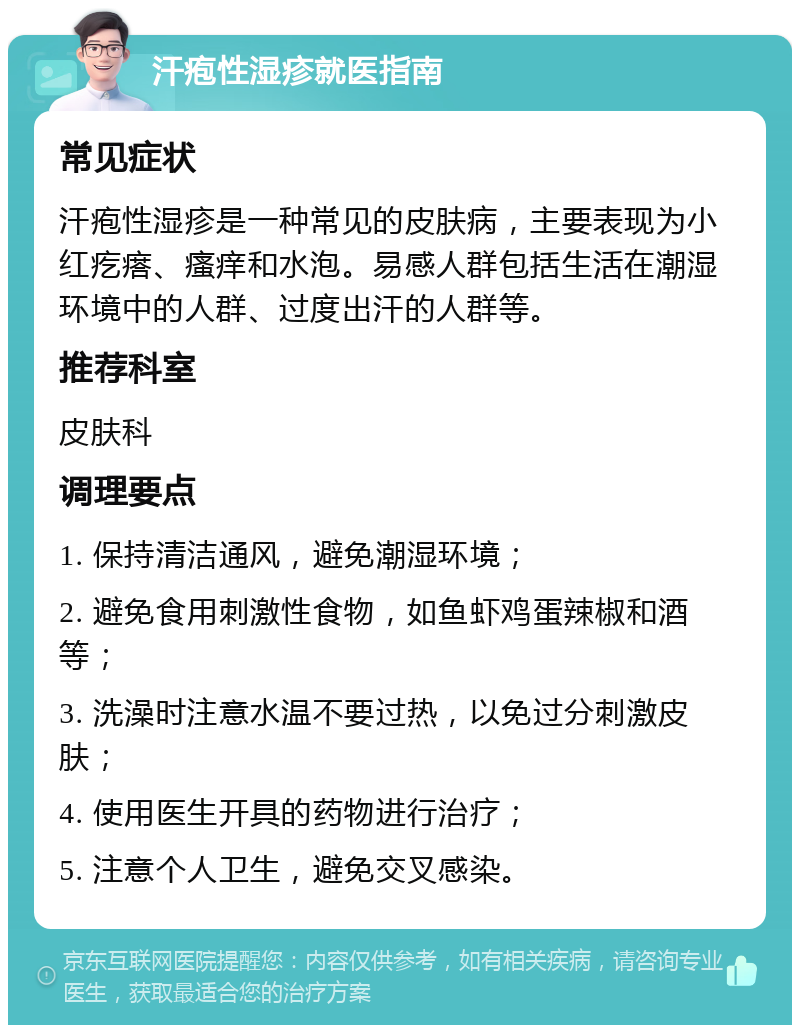 汗疱性湿疹就医指南 常见症状 汗疱性湿疹是一种常见的皮肤病，主要表现为小红疙瘩、瘙痒和水泡。易感人群包括生活在潮湿环境中的人群、过度出汗的人群等。 推荐科室 皮肤科 调理要点 1. 保持清洁通风，避免潮湿环境； 2. 避免食用刺激性食物，如鱼虾鸡蛋辣椒和酒等； 3. 洗澡时注意水温不要过热，以免过分刺激皮肤； 4. 使用医生开具的药物进行治疗； 5. 注意个人卫生，避免交叉感染。