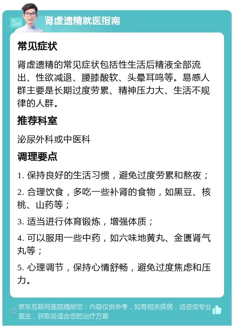 肾虚遗精就医指南 常见症状 肾虚遗精的常见症状包括性生活后精液全部流出、性欲减退、腰膝酸软、头晕耳鸣等。易感人群主要是长期过度劳累、精神压力大、生活不规律的人群。 推荐科室 泌尿外科或中医科 调理要点 1. 保持良好的生活习惯，避免过度劳累和熬夜； 2. 合理饮食，多吃一些补肾的食物，如黑豆、核桃、山药等； 3. 适当进行体育锻炼，增强体质； 4. 可以服用一些中药，如六味地黄丸、金匮肾气丸等； 5. 心理调节，保持心情舒畅，避免过度焦虑和压力。