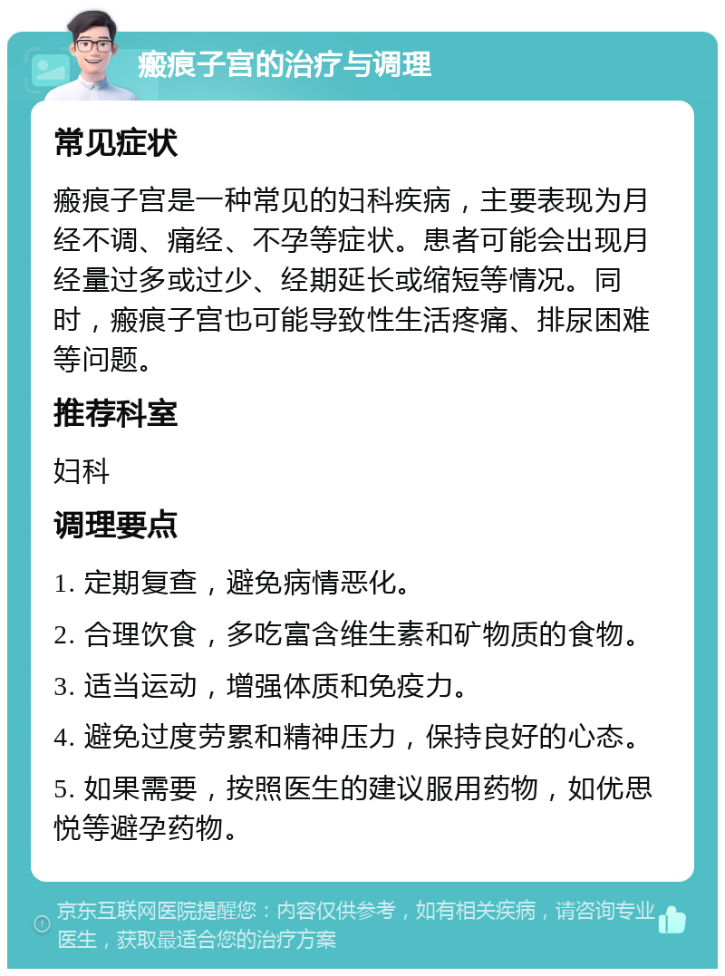 瘢痕子宫的治疗与调理 常见症状 瘢痕子宫是一种常见的妇科疾病，主要表现为月经不调、痛经、不孕等症状。患者可能会出现月经量过多或过少、经期延长或缩短等情况。同时，瘢痕子宫也可能导致性生活疼痛、排尿困难等问题。 推荐科室 妇科 调理要点 1. 定期复查，避免病情恶化。 2. 合理饮食，多吃富含维生素和矿物质的食物。 3. 适当运动，增强体质和免疫力。 4. 避免过度劳累和精神压力，保持良好的心态。 5. 如果需要，按照医生的建议服用药物，如优思悦等避孕药物。