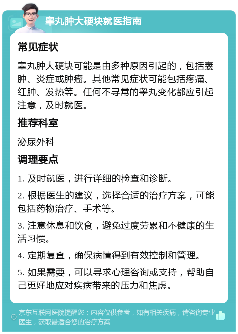 睾丸肿大硬块就医指南 常见症状 睾丸肿大硬块可能是由多种原因引起的，包括囊肿、炎症或肿瘤。其他常见症状可能包括疼痛、红肿、发热等。任何不寻常的睾丸变化都应引起注意，及时就医。 推荐科室 泌尿外科 调理要点 1. 及时就医，进行详细的检查和诊断。 2. 根据医生的建议，选择合适的治疗方案，可能包括药物治疗、手术等。 3. 注意休息和饮食，避免过度劳累和不健康的生活习惯。 4. 定期复查，确保病情得到有效控制和管理。 5. 如果需要，可以寻求心理咨询或支持，帮助自己更好地应对疾病带来的压力和焦虑。