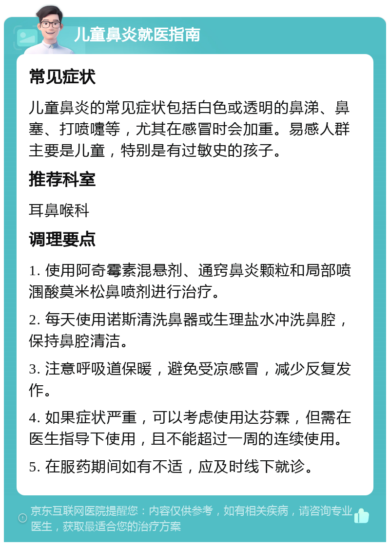 儿童鼻炎就医指南 常见症状 儿童鼻炎的常见症状包括白色或透明的鼻涕、鼻塞、打喷嚏等，尤其在感冒时会加重。易感人群主要是儿童，特别是有过敏史的孩子。 推荐科室 耳鼻喉科 调理要点 1. 使用阿奇霉素混悬剂、通窍鼻炎颗粒和局部喷涠酸莫米松鼻喷剂进行治疗。 2. 每天使用诺斯清洗鼻器或生理盐水冲洗鼻腔，保持鼻腔清洁。 3. 注意呼吸道保暖，避免受凉感冒，减少反复发作。 4. 如果症状严重，可以考虑使用达芬霖，但需在医生指导下使用，且不能超过一周的连续使用。 5. 在服药期间如有不适，应及时线下就诊。