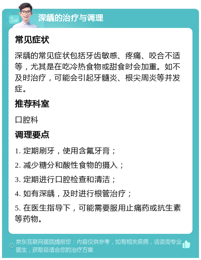 深龋的治疗与调理 常见症状 深龋的常见症状包括牙齿敏感、疼痛、咬合不适等，尤其是在吃冷热食物或甜食时会加重。如不及时治疗，可能会引起牙髓炎、根尖周炎等并发症。 推荐科室 口腔科 调理要点 1. 定期刷牙，使用含氟牙膏； 2. 减少糖分和酸性食物的摄入； 3. 定期进行口腔检查和清洁； 4. 如有深龋，及时进行根管治疗； 5. 在医生指导下，可能需要服用止痛药或抗生素等药物。