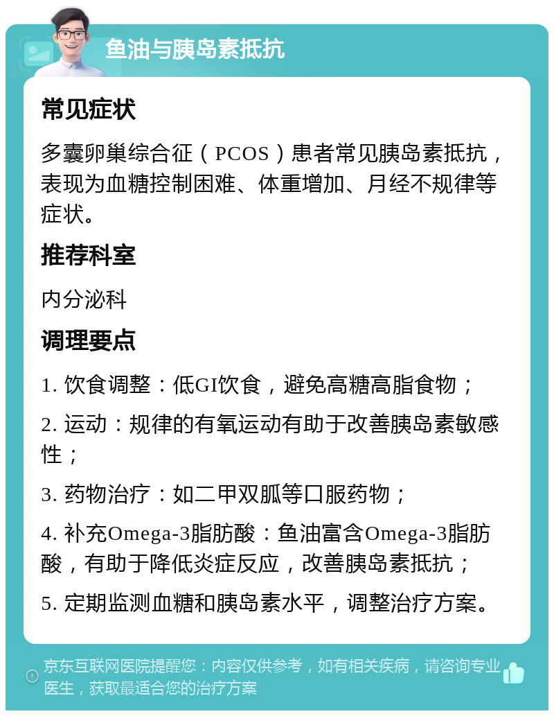 鱼油与胰岛素抵抗 常见症状 多囊卵巢综合征（PCOS）患者常见胰岛素抵抗，表现为血糖控制困难、体重增加、月经不规律等症状。 推荐科室 内分泌科 调理要点 1. 饮食调整：低GI饮食，避免高糖高脂食物； 2. 运动：规律的有氧运动有助于改善胰岛素敏感性； 3. 药物治疗：如二甲双胍等口服药物； 4. 补充Omega-3脂肪酸：鱼油富含Omega-3脂肪酸，有助于降低炎症反应，改善胰岛素抵抗； 5. 定期监测血糖和胰岛素水平，调整治疗方案。