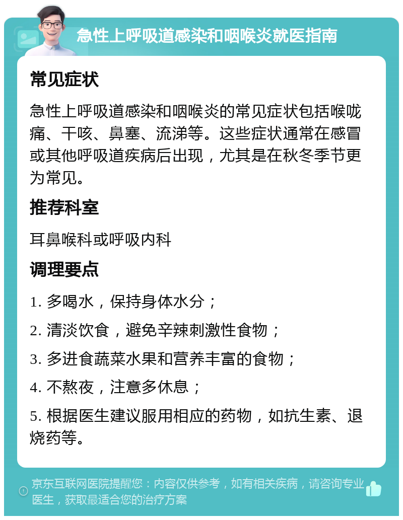 急性上呼吸道感染和咽喉炎就医指南 常见症状 急性上呼吸道感染和咽喉炎的常见症状包括喉咙痛、干咳、鼻塞、流涕等。这些症状通常在感冒或其他呼吸道疾病后出现，尤其是在秋冬季节更为常见。 推荐科室 耳鼻喉科或呼吸内科 调理要点 1. 多喝水，保持身体水分； 2. 清淡饮食，避免辛辣刺激性食物； 3. 多进食蔬菜水果和营养丰富的食物； 4. 不熬夜，注意多休息； 5. 根据医生建议服用相应的药物，如抗生素、退烧药等。