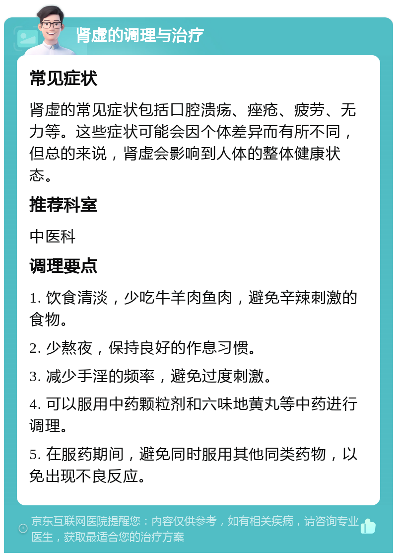 肾虚的调理与治疗 常见症状 肾虚的常见症状包括口腔溃疡、痤疮、疲劳、无力等。这些症状可能会因个体差异而有所不同，但总的来说，肾虚会影响到人体的整体健康状态。 推荐科室 中医科 调理要点 1. 饮食清淡，少吃牛羊肉鱼肉，避免辛辣刺激的食物。 2. 少熬夜，保持良好的作息习惯。 3. 减少手淫的频率，避免过度刺激。 4. 可以服用中药颗粒剂和六味地黄丸等中药进行调理。 5. 在服药期间，避免同时服用其他同类药物，以免出现不良反应。