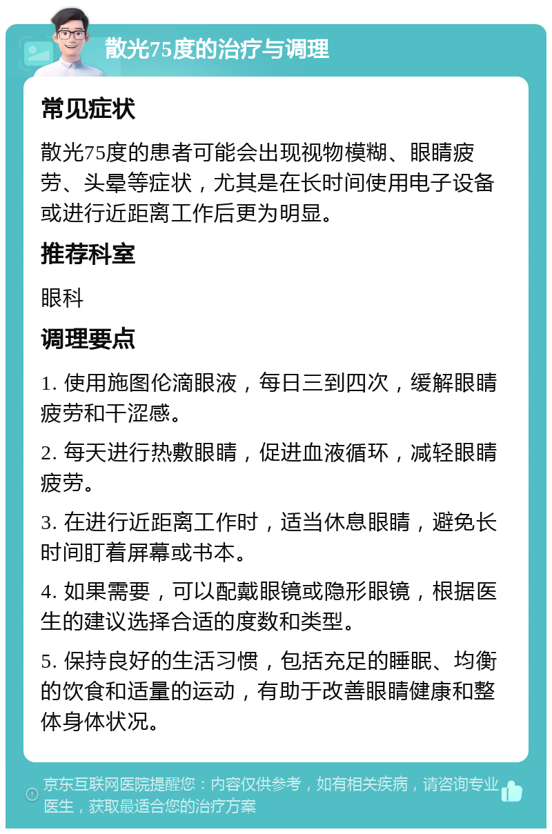 散光75度的治疗与调理 常见症状 散光75度的患者可能会出现视物模糊、眼睛疲劳、头晕等症状，尤其是在长时间使用电子设备或进行近距离工作后更为明显。 推荐科室 眼科 调理要点 1. 使用施图伦滴眼液，每日三到四次，缓解眼睛疲劳和干涩感。 2. 每天进行热敷眼睛，促进血液循环，减轻眼睛疲劳。 3. 在进行近距离工作时，适当休息眼睛，避免长时间盯着屏幕或书本。 4. 如果需要，可以配戴眼镜或隐形眼镜，根据医生的建议选择合适的度数和类型。 5. 保持良好的生活习惯，包括充足的睡眠、均衡的饮食和适量的运动，有助于改善眼睛健康和整体身体状况。