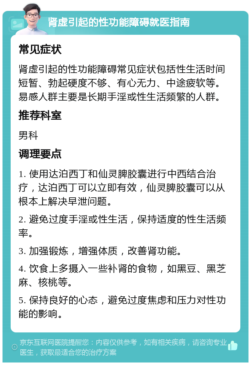 肾虚引起的性功能障碍就医指南 常见症状 肾虚引起的性功能障碍常见症状包括性生活时间短暂、勃起硬度不够、有心无力、中途疲软等。易感人群主要是长期手淫或性生活频繁的人群。 推荐科室 男科 调理要点 1. 使用达泊西丁和仙灵脾胶囊进行中西结合治疗，达泊西丁可以立即有效，仙灵脾胶囊可以从根本上解决早泄问题。 2. 避免过度手淫或性生活，保持适度的性生活频率。 3. 加强锻炼，增强体质，改善肾功能。 4. 饮食上多摄入一些补肾的食物，如黑豆、黑芝麻、核桃等。 5. 保持良好的心态，避免过度焦虑和压力对性功能的影响。