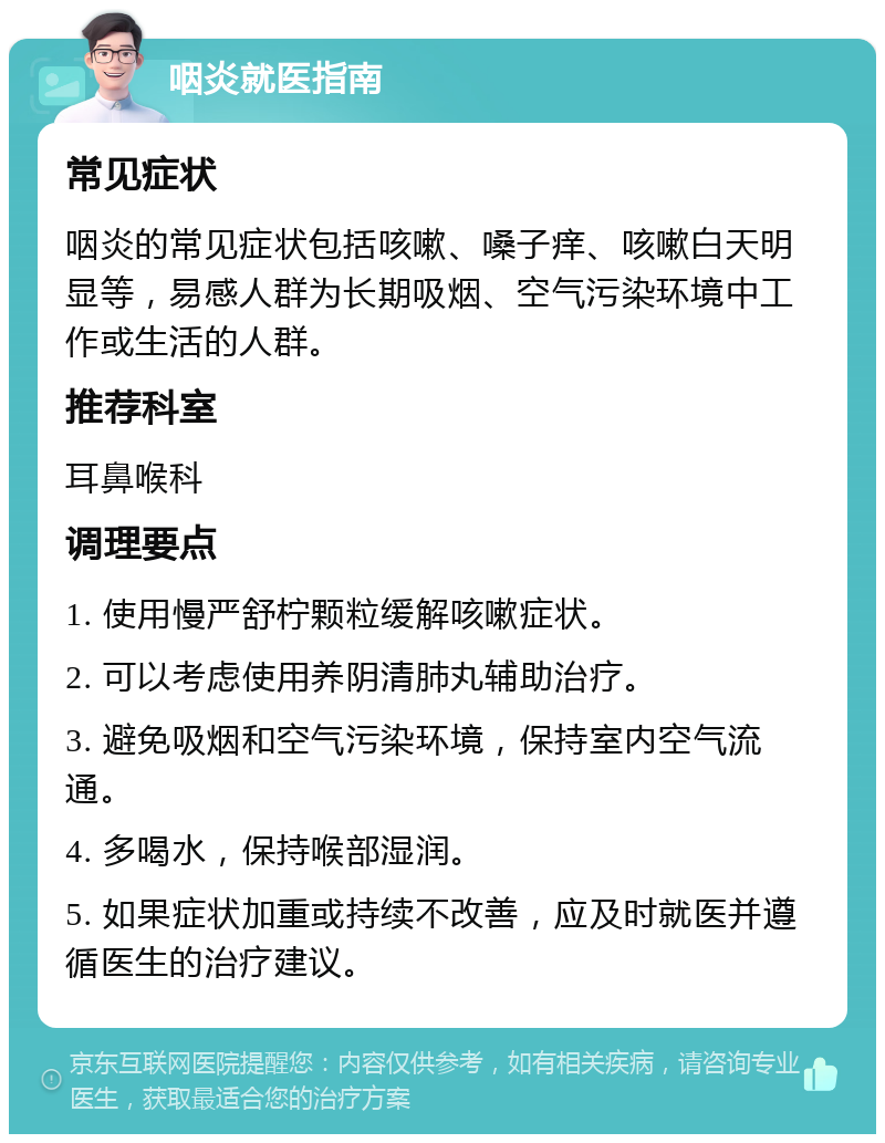 咽炎就医指南 常见症状 咽炎的常见症状包括咳嗽、嗓子痒、咳嗽白天明显等，易感人群为长期吸烟、空气污染环境中工作或生活的人群。 推荐科室 耳鼻喉科 调理要点 1. 使用慢严舒柠颗粒缓解咳嗽症状。 2. 可以考虑使用养阴清肺丸辅助治疗。 3. 避免吸烟和空气污染环境，保持室内空气流通。 4. 多喝水，保持喉部湿润。 5. 如果症状加重或持续不改善，应及时就医并遵循医生的治疗建议。