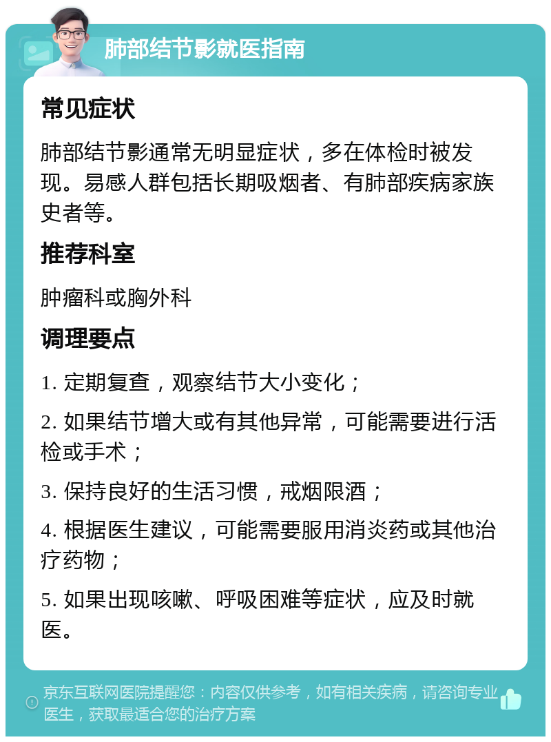 肺部结节影就医指南 常见症状 肺部结节影通常无明显症状，多在体检时被发现。易感人群包括长期吸烟者、有肺部疾病家族史者等。 推荐科室 肿瘤科或胸外科 调理要点 1. 定期复查，观察结节大小变化； 2. 如果结节增大或有其他异常，可能需要进行活检或手术； 3. 保持良好的生活习惯，戒烟限酒； 4. 根据医生建议，可能需要服用消炎药或其他治疗药物； 5. 如果出现咳嗽、呼吸困难等症状，应及时就医。