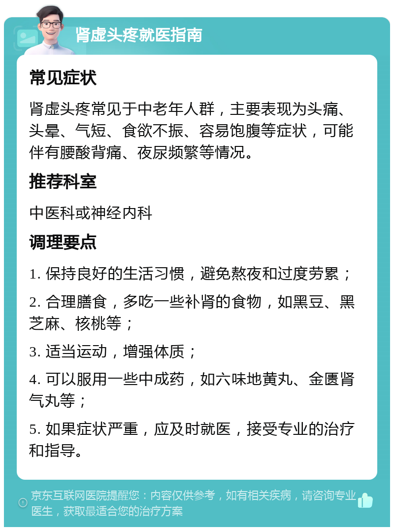 肾虚头疼就医指南 常见症状 肾虚头疼常见于中老年人群，主要表现为头痛、头晕、气短、食欲不振、容易饱腹等症状，可能伴有腰酸背痛、夜尿频繁等情况。 推荐科室 中医科或神经内科 调理要点 1. 保持良好的生活习惯，避免熬夜和过度劳累； 2. 合理膳食，多吃一些补肾的食物，如黑豆、黑芝麻、核桃等； 3. 适当运动，增强体质； 4. 可以服用一些中成药，如六味地黄丸、金匮肾气丸等； 5. 如果症状严重，应及时就医，接受专业的治疗和指导。