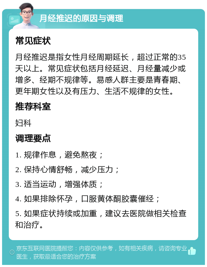 月经推迟的原因与调理 常见症状 月经推迟是指女性月经周期延长，超过正常的35天以上。常见症状包括月经延迟、月经量减少或增多、经期不规律等。易感人群主要是青春期、更年期女性以及有压力、生活不规律的女性。 推荐科室 妇科 调理要点 1. 规律作息，避免熬夜； 2. 保持心情舒畅，减少压力； 3. 适当运动，增强体质； 4. 如果排除怀孕，口服黄体酮胶囊催经； 5. 如果症状持续或加重，建议去医院做相关检查和治疗。