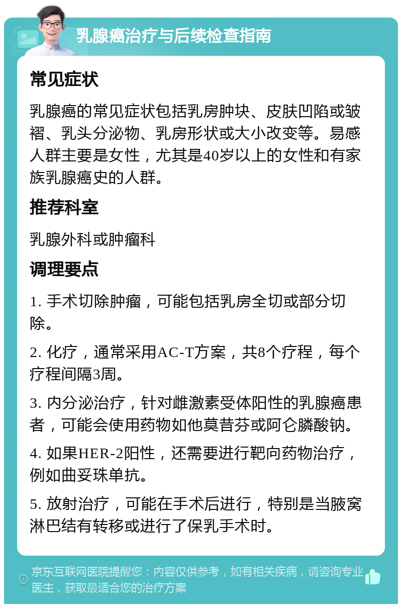 乳腺癌治疗与后续检查指南 常见症状 乳腺癌的常见症状包括乳房肿块、皮肤凹陷或皱褶、乳头分泌物、乳房形状或大小改变等。易感人群主要是女性，尤其是40岁以上的女性和有家族乳腺癌史的人群。 推荐科室 乳腺外科或肿瘤科 调理要点 1. 手术切除肿瘤，可能包括乳房全切或部分切除。 2. 化疗，通常采用AC-T方案，共8个疗程，每个疗程间隔3周。 3. 内分泌治疗，针对雌激素受体阳性的乳腺癌患者，可能会使用药物如他莫昔芬或阿仑膦酸钠。 4. 如果HER-2阳性，还需要进行靶向药物治疗，例如曲妥珠单抗。 5. 放射治疗，可能在手术后进行，特别是当腋窝淋巴结有转移或进行了保乳手术时。