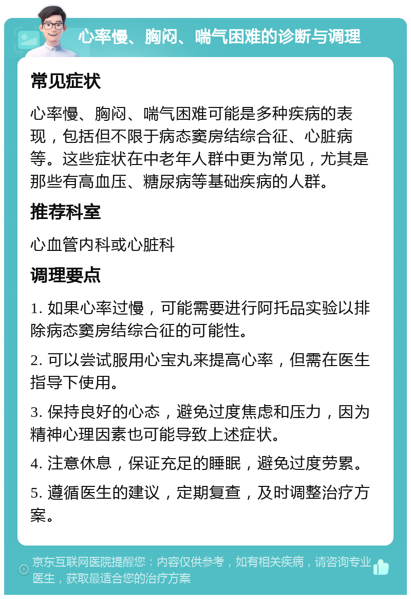 心率慢、胸闷、喘气困难的诊断与调理 常见症状 心率慢、胸闷、喘气困难可能是多种疾病的表现，包括但不限于病态窦房结综合征、心脏病等。这些症状在中老年人群中更为常见，尤其是那些有高血压、糖尿病等基础疾病的人群。 推荐科室 心血管内科或心脏科 调理要点 1. 如果心率过慢，可能需要进行阿托品实验以排除病态窦房结综合征的可能性。 2. 可以尝试服用心宝丸来提高心率，但需在医生指导下使用。 3. 保持良好的心态，避免过度焦虑和压力，因为精神心理因素也可能导致上述症状。 4. 注意休息，保证充足的睡眠，避免过度劳累。 5. 遵循医生的建议，定期复查，及时调整治疗方案。