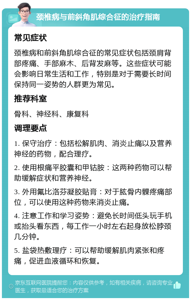 颈椎病与前斜角肌综合征的治疗指南 常见症状 颈椎病和前斜角肌综合征的常见症状包括颈肩背部疼痛、手部麻木、后背发麻等。这些症状可能会影响日常生活和工作，特别是对于需要长时间保持同一姿势的人群更为常见。 推荐科室 骨科、神经科、康复科 调理要点 1. 保守治疗：包括松解肌肉、消炎止痛以及营养神经的药物，配合理疗。 2. 使用根痛平胶囊和甲钴胺：这两种药物可以帮助缓解症状和营养神经。 3. 外用氟比洛芬凝胶贴膏：对于肱骨内髁疼痛部位，可以使用这种药物来消炎止痛。 4. 注意工作和学习姿势：避免长时间低头玩手机或抬头看东西，每工作一小时左右起身放松脖颈几分钟。 5. 盐袋热敷理疗：可以帮助缓解肌肉紧张和疼痛，促进血液循环和恢复。