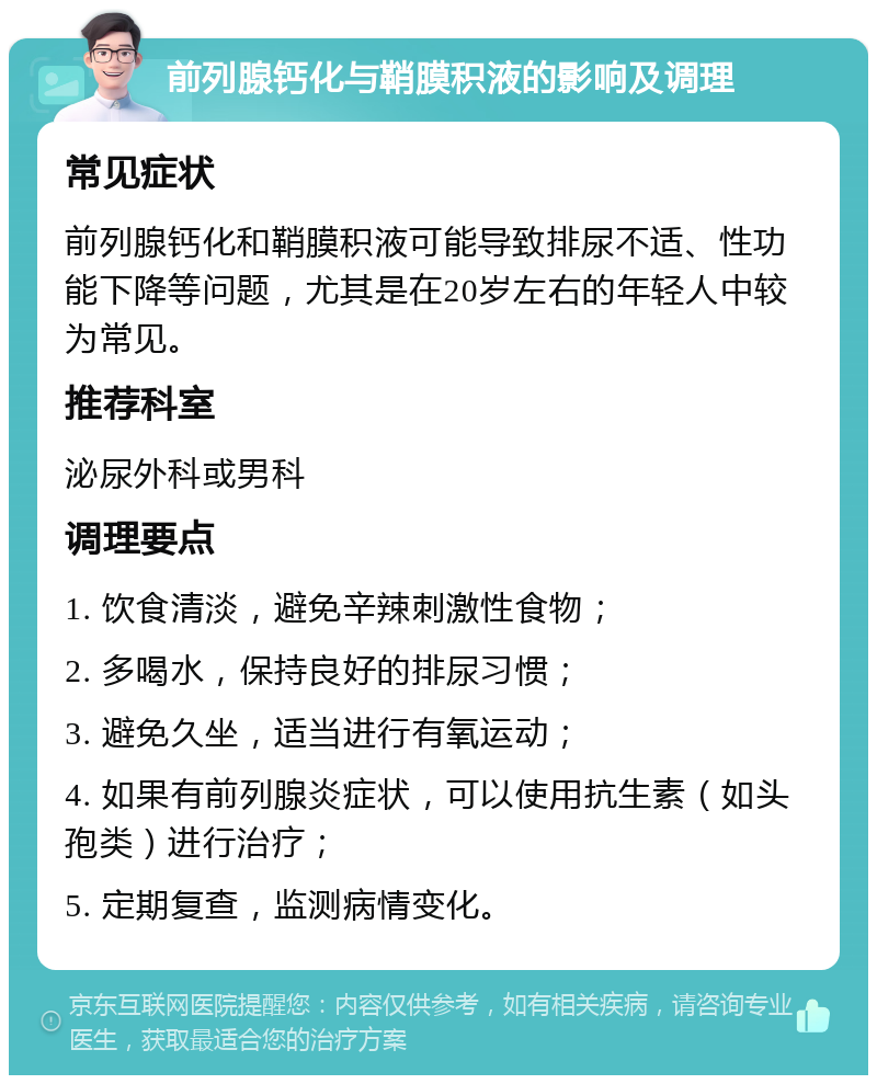 前列腺钙化与鞘膜积液的影响及调理 常见症状 前列腺钙化和鞘膜积液可能导致排尿不适、性功能下降等问题，尤其是在20岁左右的年轻人中较为常见。 推荐科室 泌尿外科或男科 调理要点 1. 饮食清淡，避免辛辣刺激性食物； 2. 多喝水，保持良好的排尿习惯； 3. 避免久坐，适当进行有氧运动； 4. 如果有前列腺炎症状，可以使用抗生素（如头孢类）进行治疗； 5. 定期复查，监测病情变化。