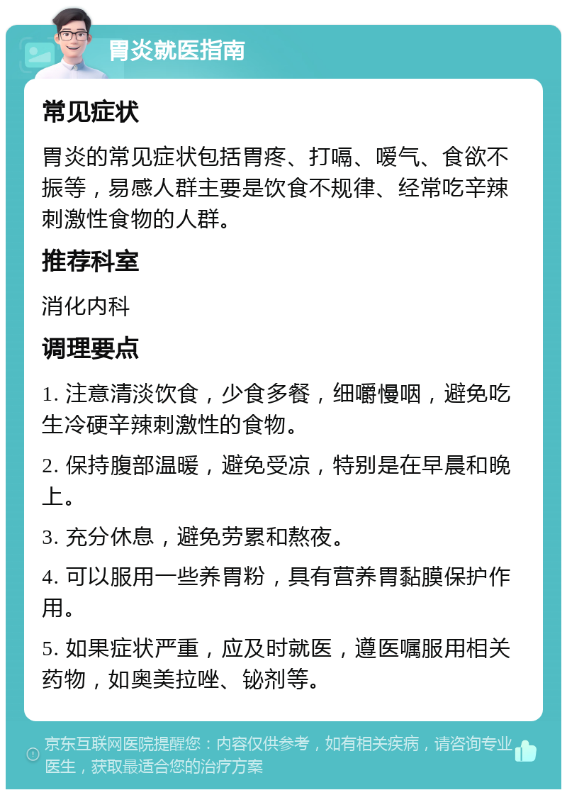 胃炎就医指南 常见症状 胃炎的常见症状包括胃疼、打嗝、嗳气、食欲不振等，易感人群主要是饮食不规律、经常吃辛辣刺激性食物的人群。 推荐科室 消化内科 调理要点 1. 注意清淡饮食，少食多餐，细嚼慢咽，避免吃生冷硬辛辣刺激性的食物。 2. 保持腹部温暖，避免受凉，特别是在早晨和晚上。 3. 充分休息，避免劳累和熬夜。 4. 可以服用一些养胃粉，具有营养胃黏膜保护作用。 5. 如果症状严重，应及时就医，遵医嘱服用相关药物，如奥美拉唑、铋剂等。