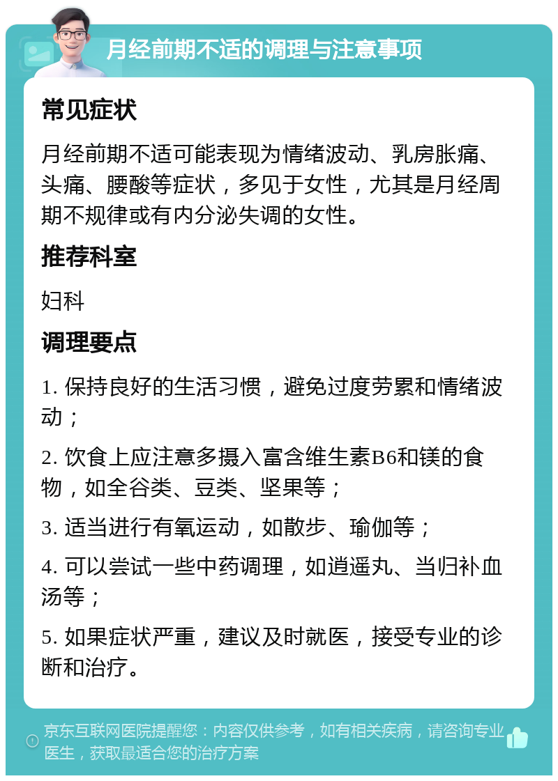 月经前期不适的调理与注意事项 常见症状 月经前期不适可能表现为情绪波动、乳房胀痛、头痛、腰酸等症状，多见于女性，尤其是月经周期不规律或有内分泌失调的女性。 推荐科室 妇科 调理要点 1. 保持良好的生活习惯，避免过度劳累和情绪波动； 2. 饮食上应注意多摄入富含维生素B6和镁的食物，如全谷类、豆类、坚果等； 3. 适当进行有氧运动，如散步、瑜伽等； 4. 可以尝试一些中药调理，如逍遥丸、当归补血汤等； 5. 如果症状严重，建议及时就医，接受专业的诊断和治疗。