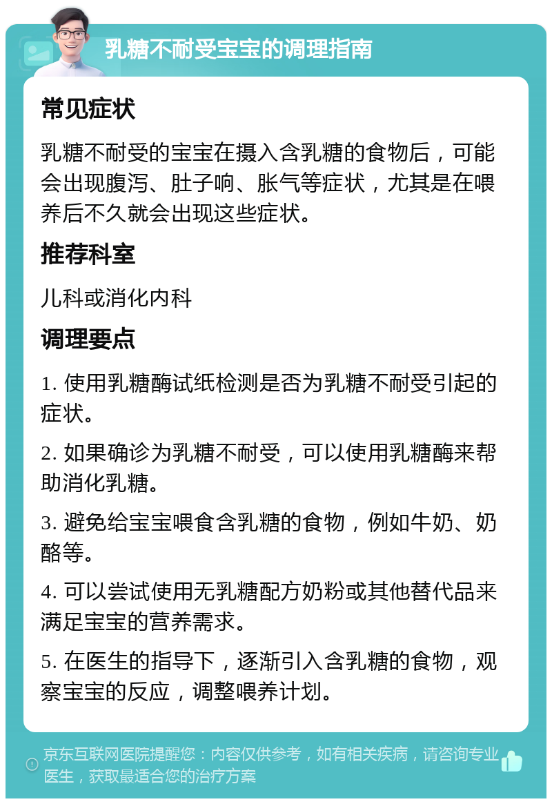 乳糖不耐受宝宝的调理指南 常见症状 乳糖不耐受的宝宝在摄入含乳糖的食物后，可能会出现腹泻、肚子响、胀气等症状，尤其是在喂养后不久就会出现这些症状。 推荐科室 儿科或消化内科 调理要点 1. 使用乳糖酶试纸检测是否为乳糖不耐受引起的症状。 2. 如果确诊为乳糖不耐受，可以使用乳糖酶来帮助消化乳糖。 3. 避免给宝宝喂食含乳糖的食物，例如牛奶、奶酪等。 4. 可以尝试使用无乳糖配方奶粉或其他替代品来满足宝宝的营养需求。 5. 在医生的指导下，逐渐引入含乳糖的食物，观察宝宝的反应，调整喂养计划。