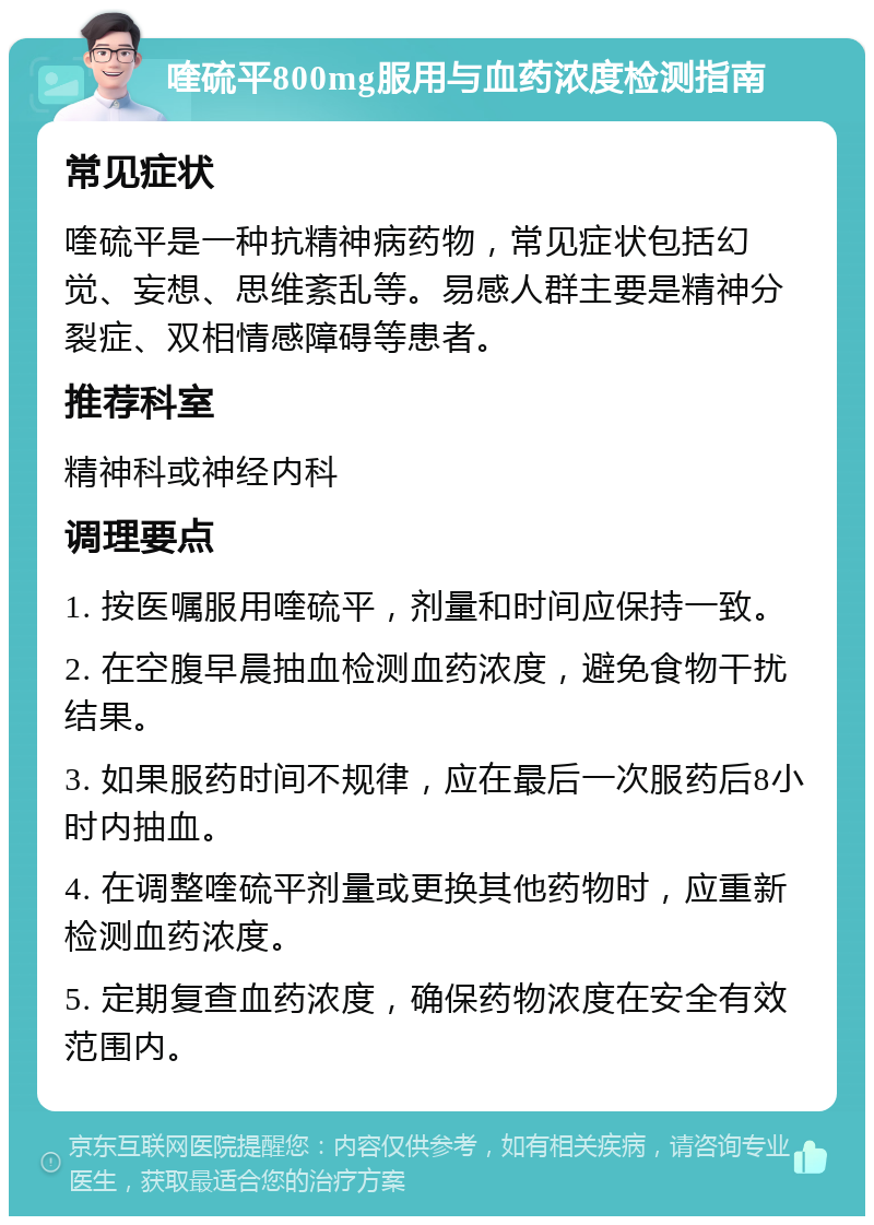 喹硫平800mg服用与血药浓度检测指南 常见症状 喹硫平是一种抗精神病药物，常见症状包括幻觉、妄想、思维紊乱等。易感人群主要是精神分裂症、双相情感障碍等患者。 推荐科室 精神科或神经内科 调理要点 1. 按医嘱服用喹硫平，剂量和时间应保持一致。 2. 在空腹早晨抽血检测血药浓度，避免食物干扰结果。 3. 如果服药时间不规律，应在最后一次服药后8小时内抽血。 4. 在调整喹硫平剂量或更换其他药物时，应重新检测血药浓度。 5. 定期复查血药浓度，确保药物浓度在安全有效范围内。