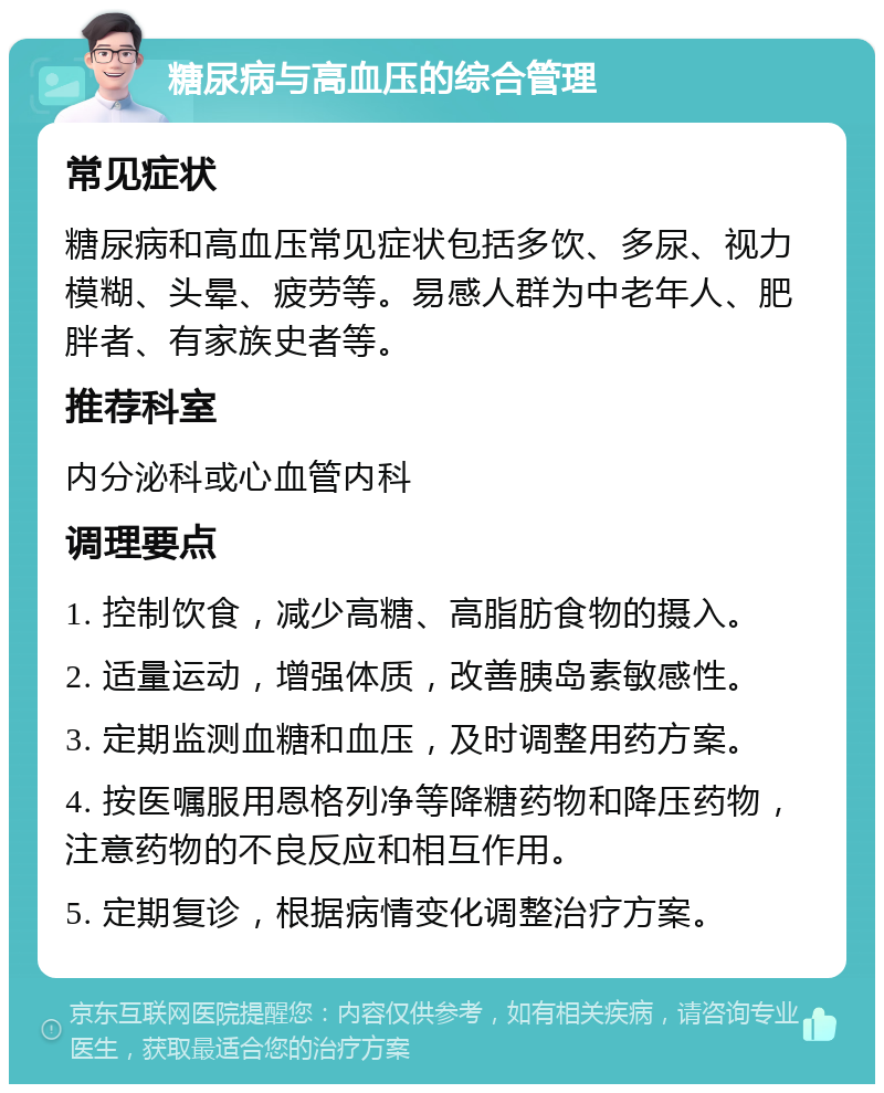 糖尿病与高血压的综合管理 常见症状 糖尿病和高血压常见症状包括多饮、多尿、视力模糊、头晕、疲劳等。易感人群为中老年人、肥胖者、有家族史者等。 推荐科室 内分泌科或心血管内科 调理要点 1. 控制饮食，减少高糖、高脂肪食物的摄入。 2. 适量运动，增强体质，改善胰岛素敏感性。 3. 定期监测血糖和血压，及时调整用药方案。 4. 按医嘱服用恩格列净等降糖药物和降压药物，注意药物的不良反应和相互作用。 5. 定期复诊，根据病情变化调整治疗方案。