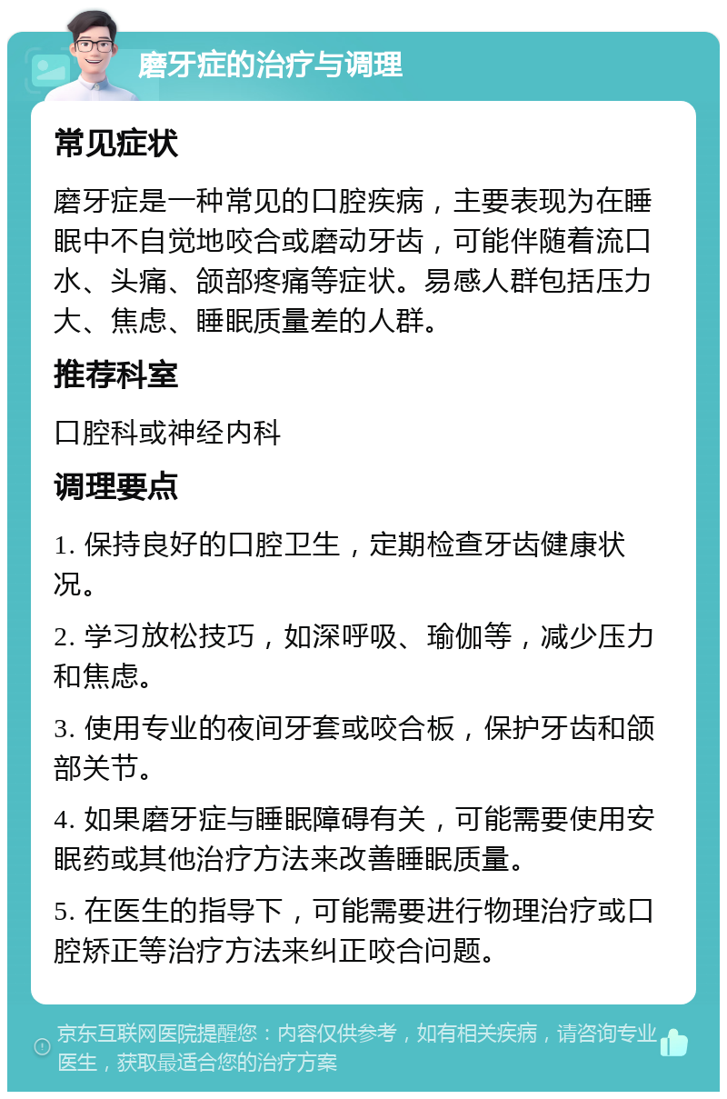 磨牙症的治疗与调理 常见症状 磨牙症是一种常见的口腔疾病，主要表现为在睡眠中不自觉地咬合或磨动牙齿，可能伴随着流口水、头痛、颌部疼痛等症状。易感人群包括压力大、焦虑、睡眠质量差的人群。 推荐科室 口腔科或神经内科 调理要点 1. 保持良好的口腔卫生，定期检查牙齿健康状况。 2. 学习放松技巧，如深呼吸、瑜伽等，减少压力和焦虑。 3. 使用专业的夜间牙套或咬合板，保护牙齿和颌部关节。 4. 如果磨牙症与睡眠障碍有关，可能需要使用安眠药或其他治疗方法来改善睡眠质量。 5. 在医生的指导下，可能需要进行物理治疗或口腔矫正等治疗方法来纠正咬合问题。