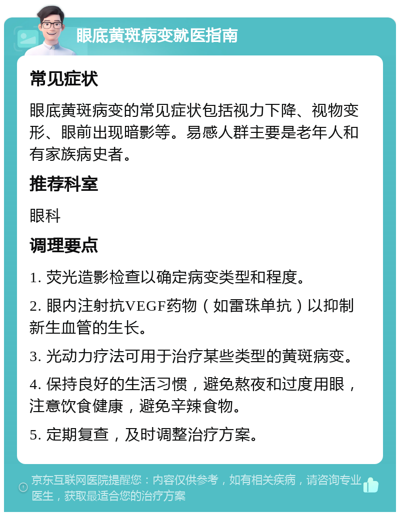 眼底黄斑病变就医指南 常见症状 眼底黄斑病变的常见症状包括视力下降、视物变形、眼前出现暗影等。易感人群主要是老年人和有家族病史者。 推荐科室 眼科 调理要点 1. 荧光造影检查以确定病变类型和程度。 2. 眼内注射抗VEGF药物（如雷珠单抗）以抑制新生血管的生长。 3. 光动力疗法可用于治疗某些类型的黄斑病变。 4. 保持良好的生活习惯，避免熬夜和过度用眼，注意饮食健康，避免辛辣食物。 5. 定期复查，及时调整治疗方案。