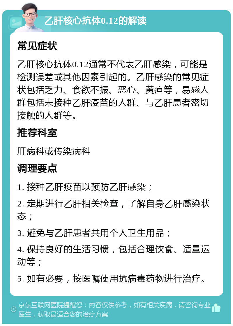 乙肝核心抗体0.12的解读 常见症状 乙肝核心抗体0.12通常不代表乙肝感染，可能是检测误差或其他因素引起的。乙肝感染的常见症状包括乏力、食欲不振、恶心、黄疸等，易感人群包括未接种乙肝疫苗的人群、与乙肝患者密切接触的人群等。 推荐科室 肝病科或传染病科 调理要点 1. 接种乙肝疫苗以预防乙肝感染； 2. 定期进行乙肝相关检查，了解自身乙肝感染状态； 3. 避免与乙肝患者共用个人卫生用品； 4. 保持良好的生活习惯，包括合理饮食、适量运动等； 5. 如有必要，按医嘱使用抗病毒药物进行治疗。