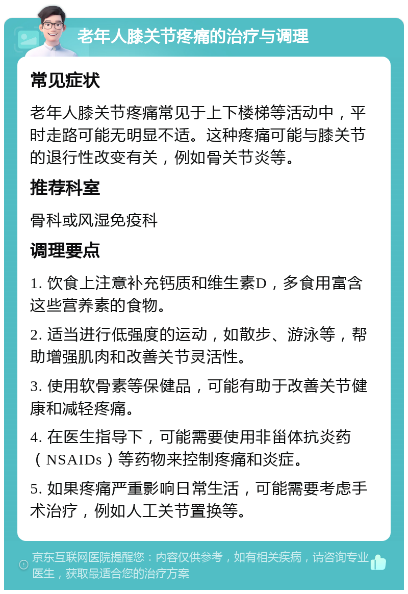 老年人膝关节疼痛的治疗与调理 常见症状 老年人膝关节疼痛常见于上下楼梯等活动中，平时走路可能无明显不适。这种疼痛可能与膝关节的退行性改变有关，例如骨关节炎等。 推荐科室 骨科或风湿免疫科 调理要点 1. 饮食上注意补充钙质和维生素D，多食用富含这些营养素的食物。 2. 适当进行低强度的运动，如散步、游泳等，帮助增强肌肉和改善关节灵活性。 3. 使用软骨素等保健品，可能有助于改善关节健康和减轻疼痛。 4. 在医生指导下，可能需要使用非甾体抗炎药（NSAIDs）等药物来控制疼痛和炎症。 5. 如果疼痛严重影响日常生活，可能需要考虑手术治疗，例如人工关节置换等。