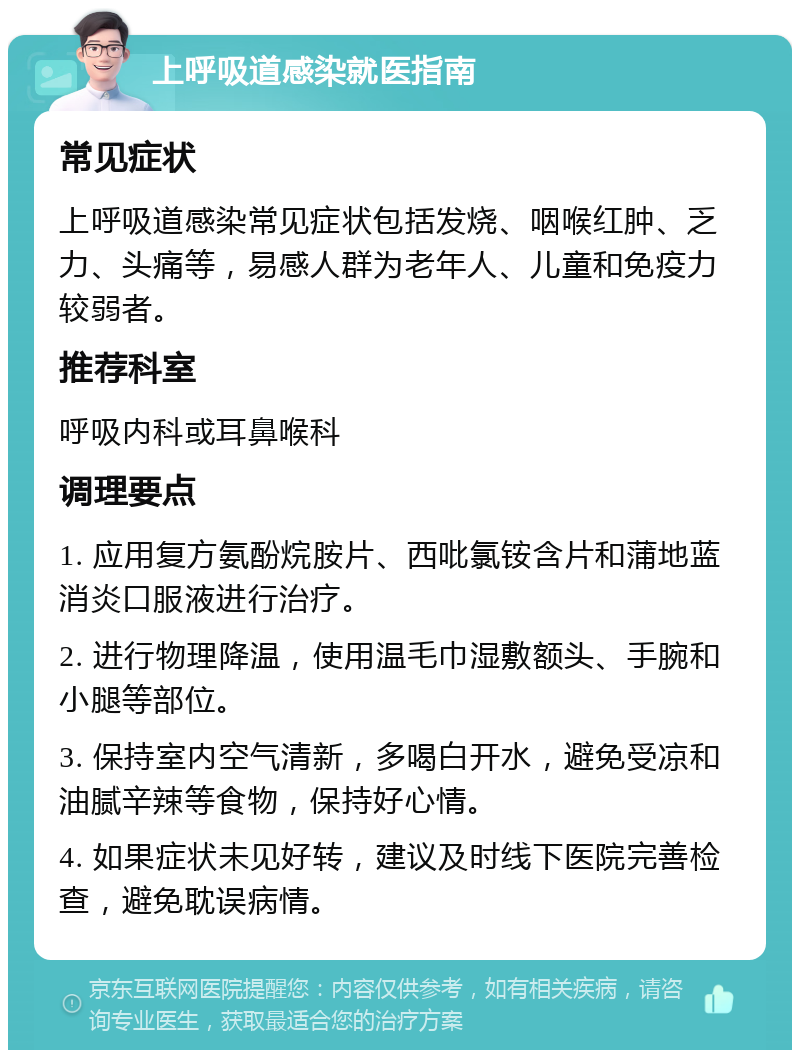 上呼吸道感染就医指南 常见症状 上呼吸道感染常见症状包括发烧、咽喉红肿、乏力、头痛等，易感人群为老年人、儿童和免疫力较弱者。 推荐科室 呼吸内科或耳鼻喉科 调理要点 1. 应用复方氨酚烷胺片、西吡氯铵含片和蒲地蓝消炎口服液进行治疗。 2. 进行物理降温，使用温毛巾湿敷额头、手腕和小腿等部位。 3. 保持室内空气清新，多喝白开水，避免受凉和油腻辛辣等食物，保持好心情。 4. 如果症状未见好转，建议及时线下医院完善检查，避免耽误病情。