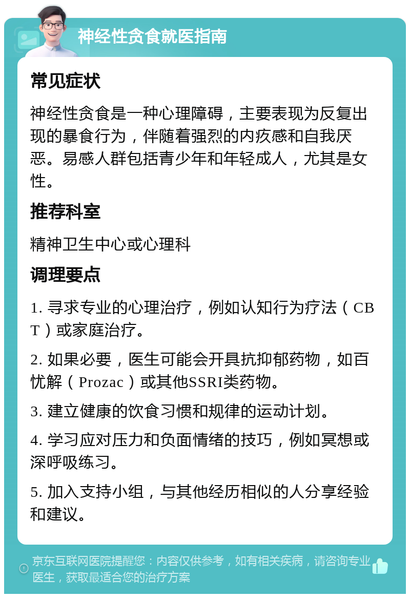 神经性贪食就医指南 常见症状 神经性贪食是一种心理障碍，主要表现为反复出现的暴食行为，伴随着强烈的内疚感和自我厌恶。易感人群包括青少年和年轻成人，尤其是女性。 推荐科室 精神卫生中心或心理科 调理要点 1. 寻求专业的心理治疗，例如认知行为疗法（CBT）或家庭治疗。 2. 如果必要，医生可能会开具抗抑郁药物，如百忧解（Prozac）或其他SSRI类药物。 3. 建立健康的饮食习惯和规律的运动计划。 4. 学习应对压力和负面情绪的技巧，例如冥想或深呼吸练习。 5. 加入支持小组，与其他经历相似的人分享经验和建议。