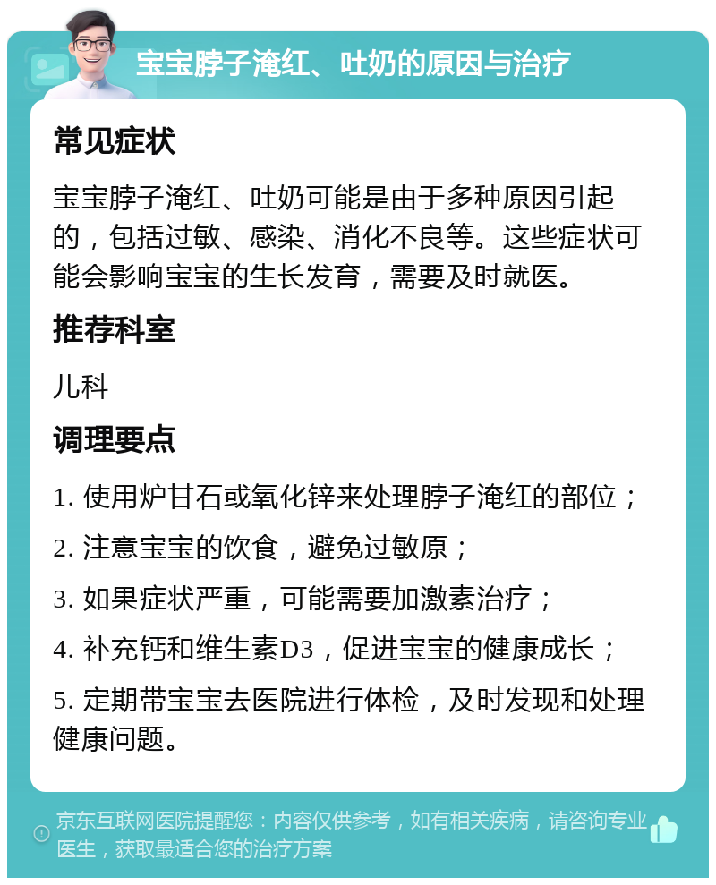 宝宝脖子淹红、吐奶的原因与治疗 常见症状 宝宝脖子淹红、吐奶可能是由于多种原因引起的，包括过敏、感染、消化不良等。这些症状可能会影响宝宝的生长发育，需要及时就医。 推荐科室 儿科 调理要点 1. 使用炉甘石或氧化锌来处理脖子淹红的部位； 2. 注意宝宝的饮食，避免过敏原； 3. 如果症状严重，可能需要加激素治疗； 4. 补充钙和维生素D3，促进宝宝的健康成长； 5. 定期带宝宝去医院进行体检，及时发现和处理健康问题。