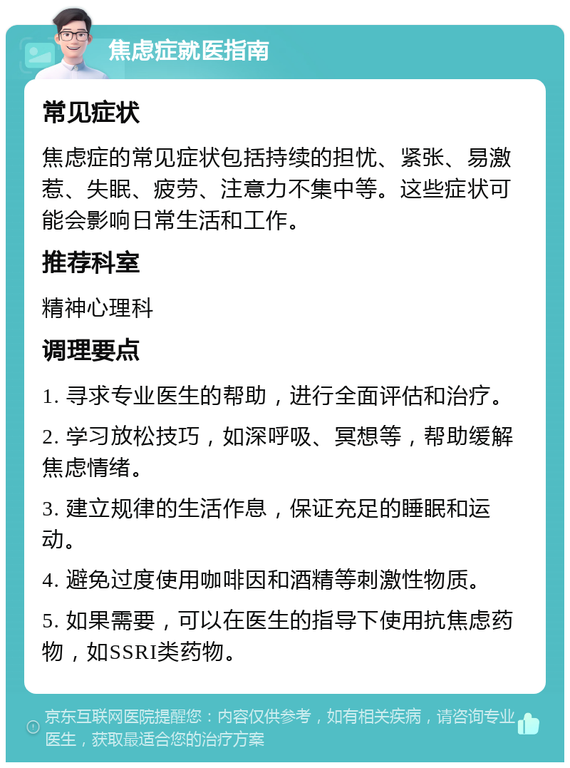 焦虑症就医指南 常见症状 焦虑症的常见症状包括持续的担忧、紧张、易激惹、失眠、疲劳、注意力不集中等。这些症状可能会影响日常生活和工作。 推荐科室 精神心理科 调理要点 1. 寻求专业医生的帮助，进行全面评估和治疗。 2. 学习放松技巧，如深呼吸、冥想等，帮助缓解焦虑情绪。 3. 建立规律的生活作息，保证充足的睡眠和运动。 4. 避免过度使用咖啡因和酒精等刺激性物质。 5. 如果需要，可以在医生的指导下使用抗焦虑药物，如SSRI类药物。