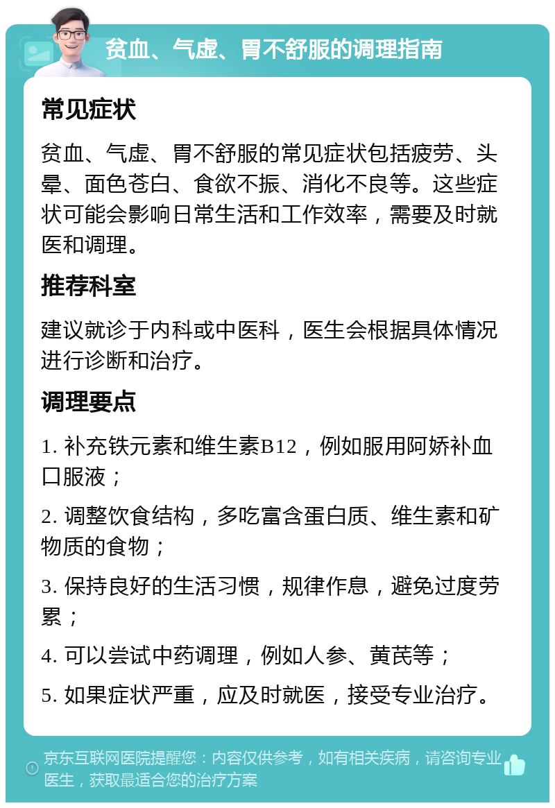 贫血、气虚、胃不舒服的调理指南 常见症状 贫血、气虚、胃不舒服的常见症状包括疲劳、头晕、面色苍白、食欲不振、消化不良等。这些症状可能会影响日常生活和工作效率，需要及时就医和调理。 推荐科室 建议就诊于内科或中医科，医生会根据具体情况进行诊断和治疗。 调理要点 1. 补充铁元素和维生素B12，例如服用阿娇补血口服液； 2. 调整饮食结构，多吃富含蛋白质、维生素和矿物质的食物； 3. 保持良好的生活习惯，规律作息，避免过度劳累； 4. 可以尝试中药调理，例如人参、黄芪等； 5. 如果症状严重，应及时就医，接受专业治疗。